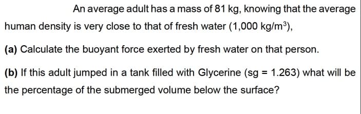 An average adult has a mass of 81 kg, knowing that the average
human density is very close to that of fresh water (1,000 kg/m3),
(a) Calculate the buoyant force exerted by fresh water on that person.
(b) If this adult jumped in a tank filled with Glycerine (sg = 1.263) what will be
the percentage of the submerged volume below the surface?
