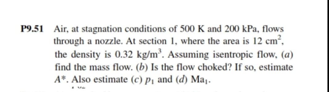 P9.51 Air, at stagnation conditions of 500 K and 200 kPa, flows
through a nozzle. At section 1, where the area is 12 cm?,
the density is 0.32 kg/m³. Assuming isentropic flow, (a)
find the mass flow. (b) Is the flow choked? If so, estimate
A*. Also estimate (c) pj and (d) Maj.
