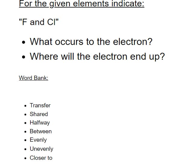 For the given elements indicate:
"F and Cl"
• What occurs to the electron?
• Where will the electron end up?
Word Bank:
• Transfer
• Shared
• Halfway
• Between
• Evenly
• Unevenly
• Closer to
