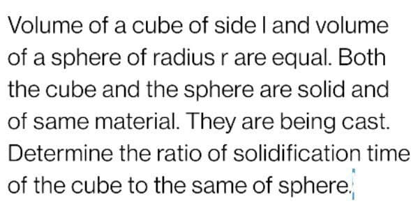 Volume of a cube of side I and volume
of a sphere of radius r are equal. Both
the cube and the sphere are solid and
of same material. They are being cast.
Determine the ratio of solidification time
of the cube to the same of sphere.
