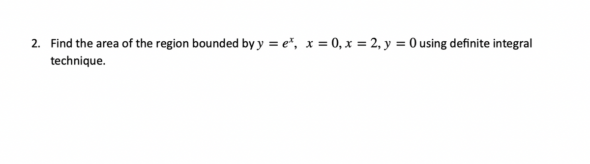 2. Find the area of the region bounded by y = e*, x = 0, x = 2, y = 0 using definite integral
technique.
