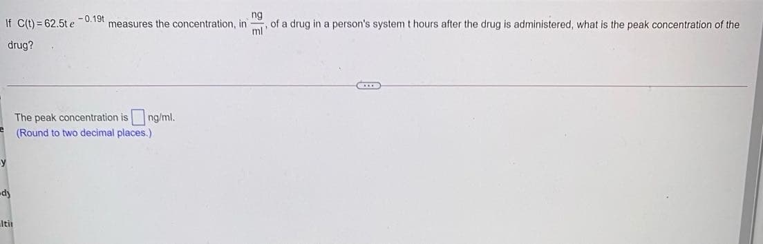 ng
If C(t) = 62.5t e -0.19t
, of a drug in a person's system t hours after the drug is administered, what is the peak concentration of the
ml
measures the concentration, in
drug?
The peak concentration is
ng/ml.
(Round to two decimal places.)
y
dy
Itit
