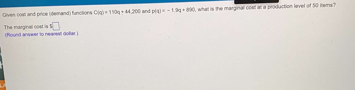 Given cost and price (demand) functions C(q) = 110q + 44,200 and p(g) = - 1.9q + 890, what is the marginal cost at a production level of 50 items?
The marginal cost is $.
(Round answer to nearest dollar.)
