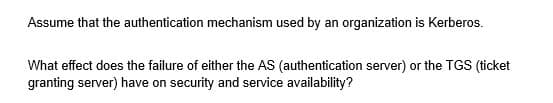 Assume that the authentication mechanism used by an organization is Kerberos.
What effect does the failure of either the AS (authentication server) or the TGS (ticket
granting server) have on security and service availability?