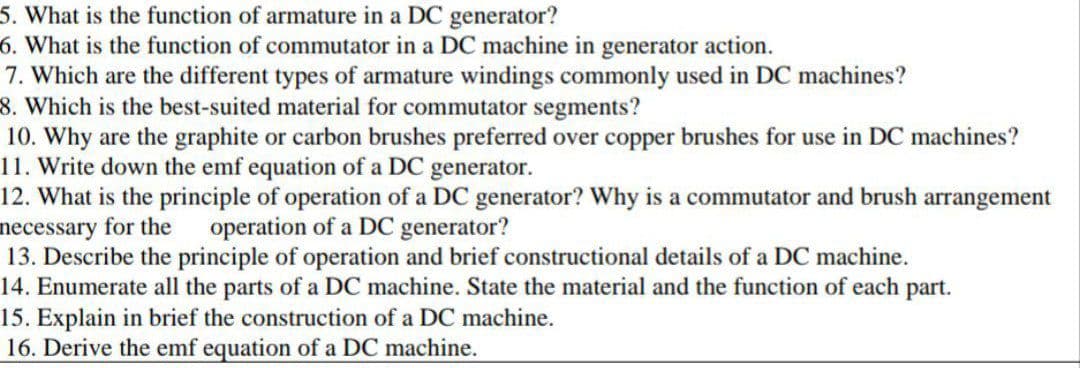 5. What is the function of armature in a DC generator?
6. What is the function of commutator in a DC machine in generator action.
7. Which are the different types of armature windings commonly used in DC machines?
8. Which is the best-suited material for commutator segments?
10. Why are the graphite or carbon brushes preferred over copper brushes for use in DC machines?
11. Write down the emf equation of a DC generator.
12. What is the principle of operation of a DC generator? Why is a commutator and brush arrangement
necessary for the operation of a DC generator?
13. Describe the principle of operation and brief constructional details of a DC machine.
14. Enumerate all the parts of a DC machine. State the material and the function of each part.
15. Explain in brief the construction of a DC machine.
16. Derive the emf equation of a DC machine.
