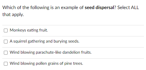 Which of the following is an example of seed dispersal? Select ALL
that apply.
Monkeys eating fruit.
O A squirrel gathering and burying seeds.
Wind blowing parachute-like dandelion fruits.
Wind blowing pollen grains of pine trees.
