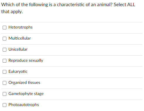 Which of the following is a characteristic of an animal? Select ALL
that apply.
Heterotrophs
Multicellular
Unicellular
Reproduce sexually
Eukaryotic
Organized tissues
Gametophyte stage
Photoautotrophs
