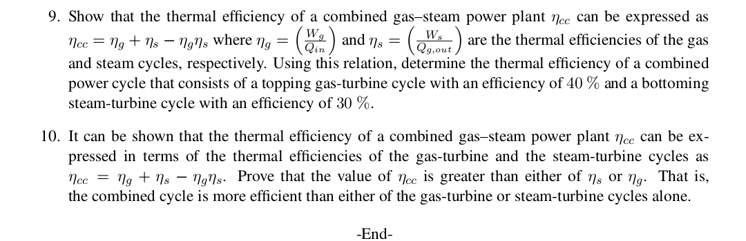 9. Show that the thermal efficiency of a combined gas-steam power plant nee can be expressed as
nce ngns - N9I, where ng= and ns =
and steam cycles, respectively. Using this relation, determine the thermal efficiency of a combined
power cycle that consists of a topping gas-turbine cycle with an efficiency of 40 % and a bottoming
steam-turbine cycle with an efficiency of 30 %
are the thermal efficiencies of the gas
Qin
Qg,out
10. It can be shown that the thermal efficiency of a combined gas-steam power plant ncc can be ex-
pressed in terms of the thermal efficiencies of the gas-turbine and the steam-turbine cycles as
ncc = ng + ns - ngns. Prove that the value of ncc is greater than either of ns or ng. That is,
the combined cycle is more efficient than either of the gas-turbine or steam-turbine cycles alone
-End

