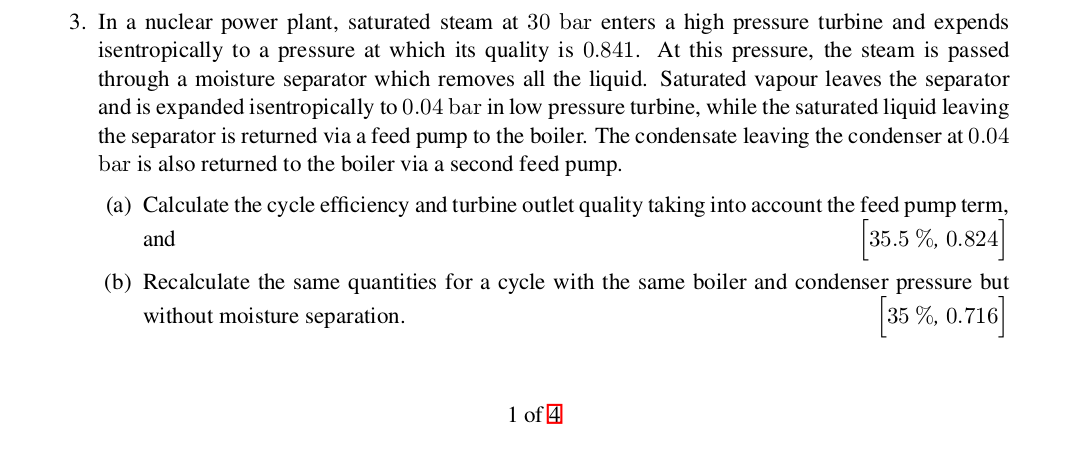 3. In a nuclear power plant, saturated steam at 30 bar enters a high pressure turbine and expends
isentropically to a pressure at which its quality is 0.841. At this pressure, the steam is passed
through a moisture separator which removes all the liquid. Saturated vapour leaves the separator
and is expanded isentropically to 0.04 bar in low pressure turbine, while the saturated liquid leaving
the separator is returned via a feed pump to the boiler. The condensate leaving the condenser at 0.04
bar is also returned to the boiler via a second feed pump
(a) Calculate the cycle efficiency and turbine outlet quality taking into account the feed pump term
35.5%, 0.824
and
(b) Recalculate the same quantities for a cycle with the same boiler and condenser pressure but
35% 0.716
without moisture separation
1 of 4
