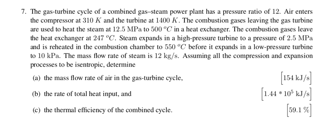 7. The gas-turbine cycle of a combined gas-steam power plant has a pressure ratio of 12. Air enters
the compressor at 310 K and the turbine at 1400 K. The combustion gases leaving the gas turbine
are used to heat the steam at 12.5 MPa to 500 °C in a heat exchanger. The combustion gases leave
the heat exchanger at 247 °C. Steam expands in a high-pressure turbine to a pressure of 2.5 MPa
and is reheated in the combustion chamber to 550 °C before it expands in a low-pressure turbine
to 10 kPa. The mass flow rate of steam is 12 kg/s. Assuming all the compression and expansion
processes to be isentropic, determine
154 kJ/
1.44 10° kJ/s
59.1%
(a) the mass flow rate of air in the gas-turbine cycle,
(b) the rate of total heat input, and
(c) the thermal efficiency of the combined cycle.
