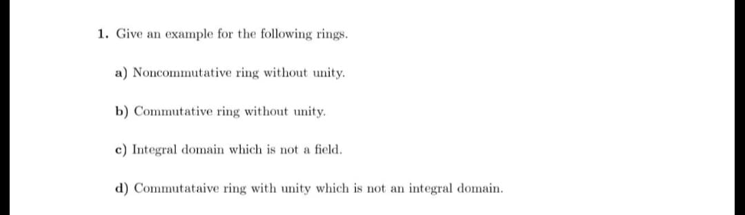 1. Give an example for the following rings.
a) Noncommutative ring without unity.
b) Commutative ring without unity.
c) Integral domain which is not a field.
d) Commutataive ring with unity which is not an integral domain.
