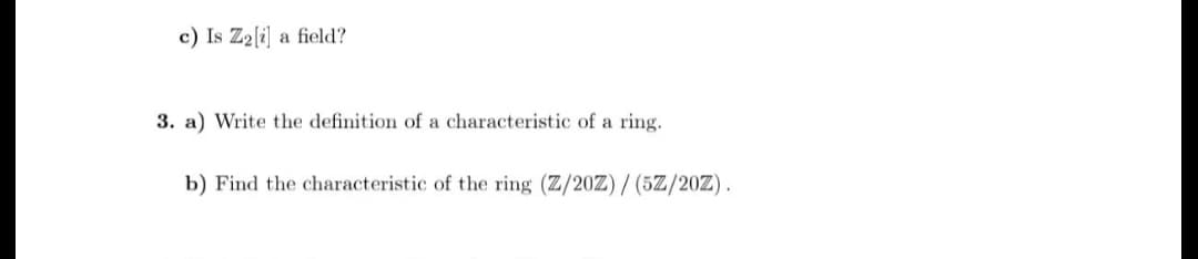 c) Is Z2[i] a field?
3. a) Write the definition of a characteristic of a ring.
b) Find the characteristic of the ring (Z/20Z) / (5Z/20Z).

