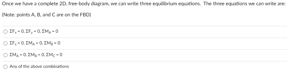 Once we have a complete 2D, free-body diagram, we can write three equilibrium equations. The three equations we can write are:
(Note: points A, B, and C are on the FBD)
ΣFx = 0, ΣFy = 0, ΣΜΑ - Ο
ΣFx = 0, ΣΜΑ = 0, ΣΜΒ = 0
ΣΜΑ = 0, ΣΜΒ = 0, ΣΜc = 0
Any of the above combinations