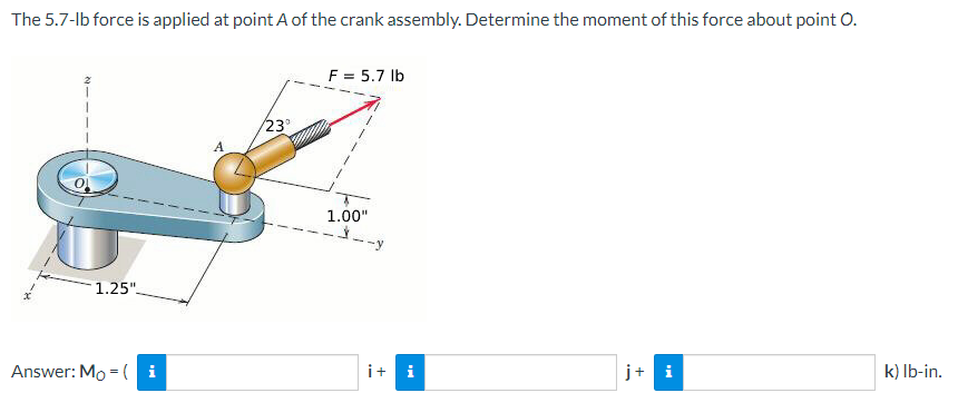 The 5.7-lb force is applied at point A of the crank assembly. Determine the moment of this force about point O.
1.25"
Answer: Mo = (i
23°
F = 5.7 lb
1.00"
it i
j+ i
k) lb-in.