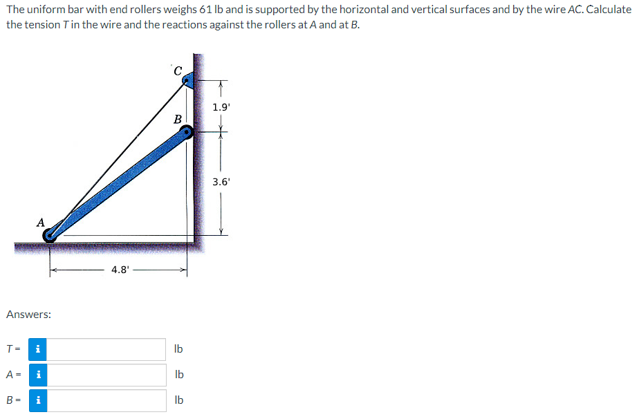 The uniform bar with end rollers weighs 61 lb and is supported by the horizontal and vertical surfaces and by the wire AC. Calculate
the tension T in the wire and the reactions against the rollers at A and at B.
Answers:
T =
A =
A
B =
i
i
i
4.8'
C
B
lb
lb
lb
1.9'
3.6'