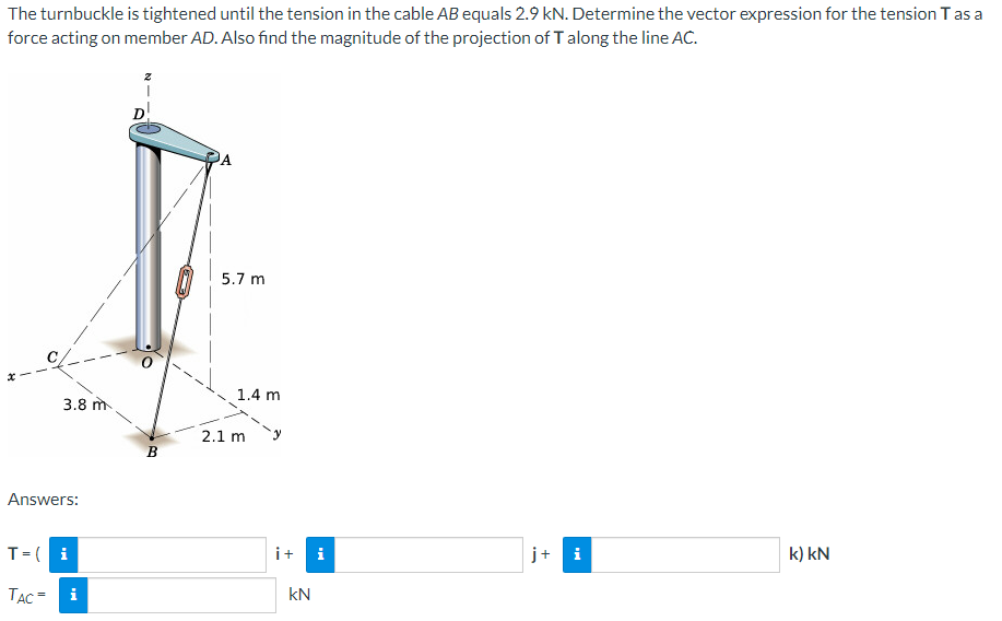 The turnbuckle is tightened until the tension in the cable AB equals 2.9 kN. Determine the vector expression for the tension T as a
force acting on member AD. Also find the magnitude of the projection of T along the line AC.
3.8 m
Answers:
T = i
TAC =
i
D
B
A
5.7 m
1.4 m
2.1 m
i+ i
KN
j+ i
k) kN