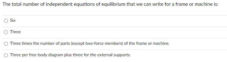 The total number of independent equations of equilibrium that we can write for a frame or machine is:
Six
Three
Three times the number of parts (except two-force members) of the frame or machine.
Three per free-body diagram plus three for the external supports.