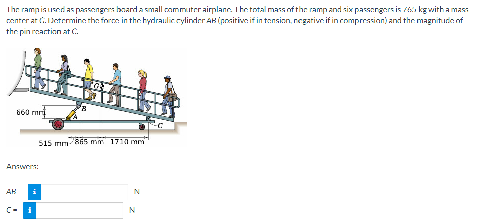 The ramp is used as passengers board a small commuter airplane. The total mass of the ramp and six passengers is 765 kg with a mass
center at G. Determine the force in the hydraulic cylinder AB (positive if in tension, negative if in compression) and the magnitude of
the pin reaction at C.
660 mm
Answers:
AB=
C =
i
i
A
B
GO
515 mm 865 mm 1710 mm
N
N