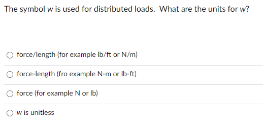 The symbol w is used for distributed loads. What are the units for w?
force/length (for example lb/ft or N/m)
force-length (fro example N-m or lb-ft)
force (for example N or lb)
w is unitless