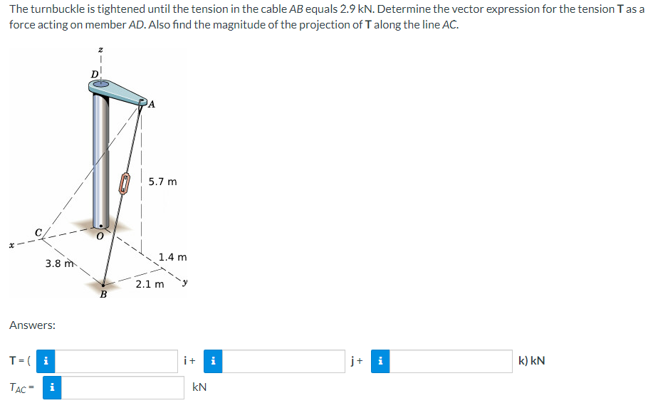 The turnbuckle is tightened until the tension in the cable AB equals 2.9 kN. Determine the vector expression for the tension T as a
force acting on member AD. Also find the magnitude of the projection of T along the line AC.
3.8 m
Answers:
T= ( i
TAC =
i
B
A
5.7 m
1.4 m
2.1 m
i+ i
kN
j+
i
k) kN