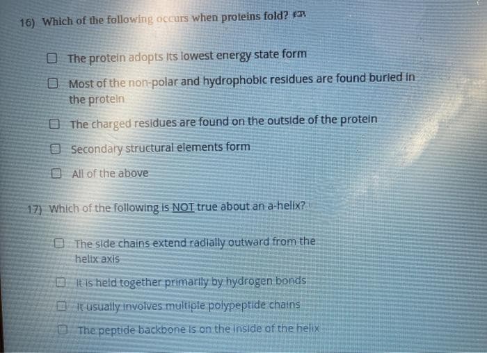 16) Which of the following occurs when proteins fold?
O The protein adopts Its lowest energy state form
O Most of the non-polar and hydrophoblc residues are found burled in
the proteln
O The charged residues are found on the outside of the protelin
O Secondary structural elements form
O All of the above
17) Which of the following is NOT true about an a-helix?
O The side chains extend radially outward from the
helix axis
DRis held together primarly by hydrogen bonds
Ot usually involves multiple polypeptide chains
O The peptide backbone is on the inside of the helix
