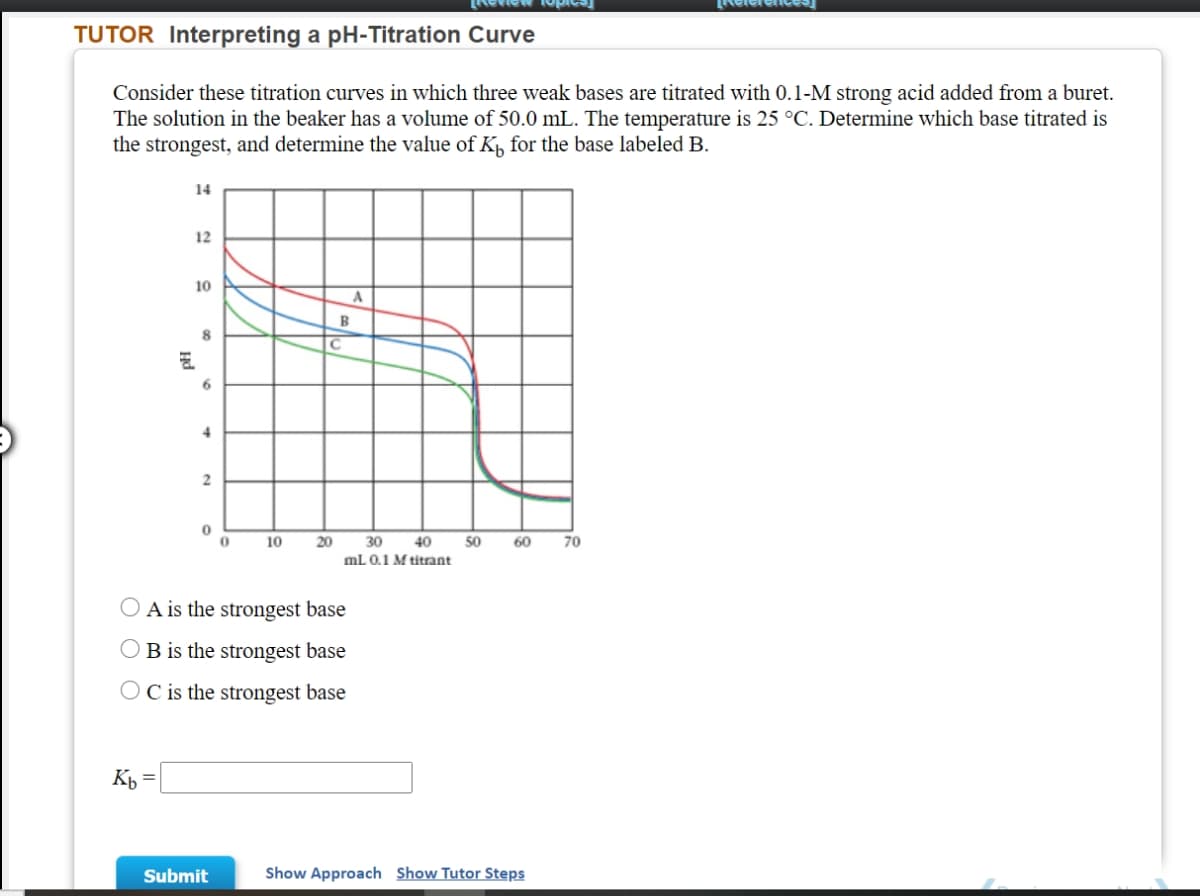 LNeleren
TUTOR Interpreting a pH-Titration Curve
Consider these titration curves in which three weak bases are titrated with 0.1-M strong acid added from a buret.
The solution in the beaker has a volume of 50.0 mL. The temperature is 25 °C. Determine which base titrated is
the strongest, and determine the value of K, for the base labeled B.
14
12
10
8.
6.
2
10
20
30
40
50
60
70
mL 0.1 M titrant
O A is the strongest base
OB is the strongest base
O C is the strongest base
Kp =
Submit
Show Approach Show Tutor Steps
Hd
