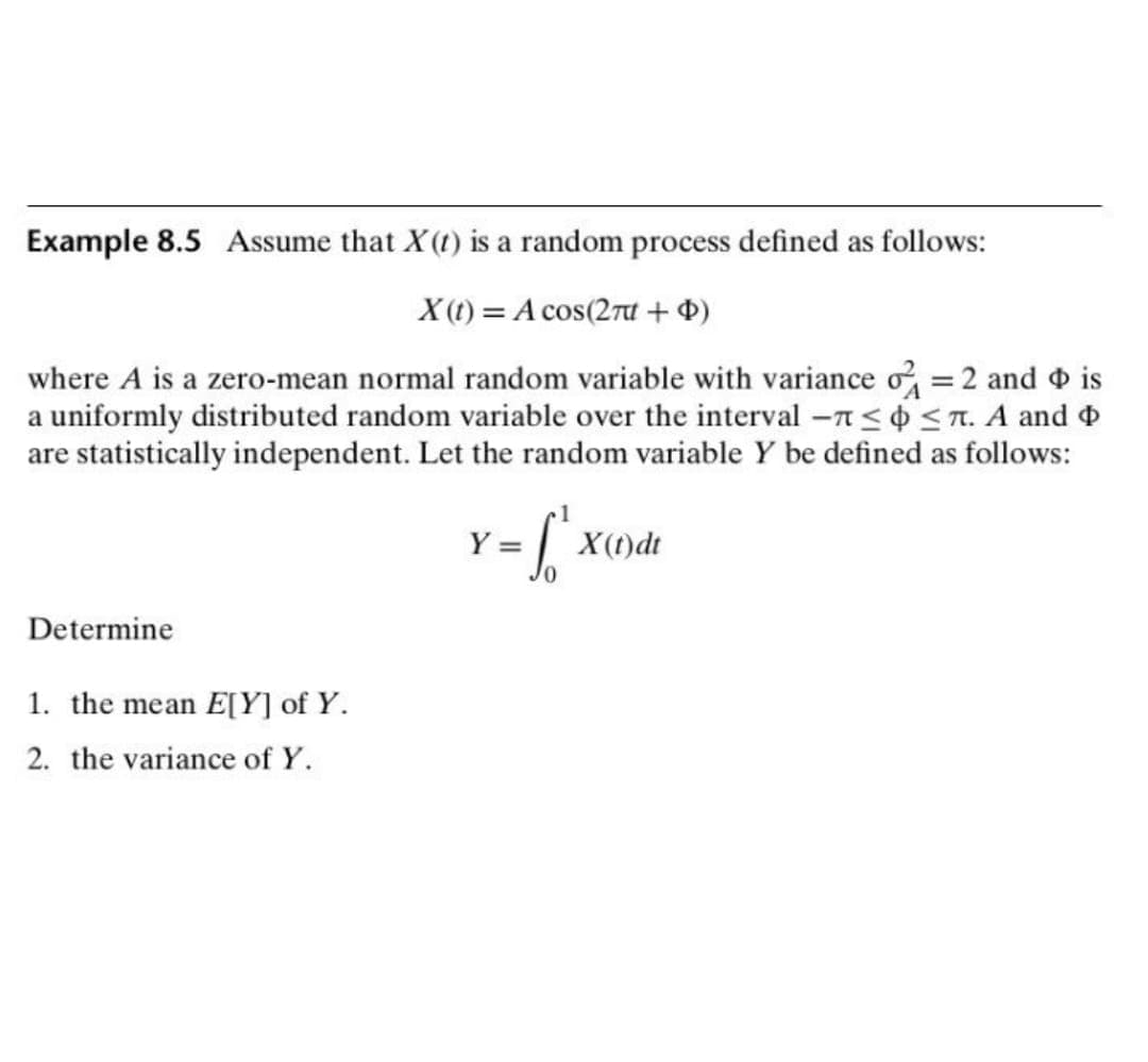 Example 8.5 Assume that X(t) is a random process defined as follows:
X(t) = A cos(2π + $)
where A is a zero-mean normal random variable with variance = 2 and is
a uniformly distributed random variable over the interval - ≤ ≤7. A and
are statistically independent. Let the random variable Y be defined as follows:
Y =
-6₁
X(t)dt
Determine
1. the mean E[Y] of Y.
2. the variance of Y.