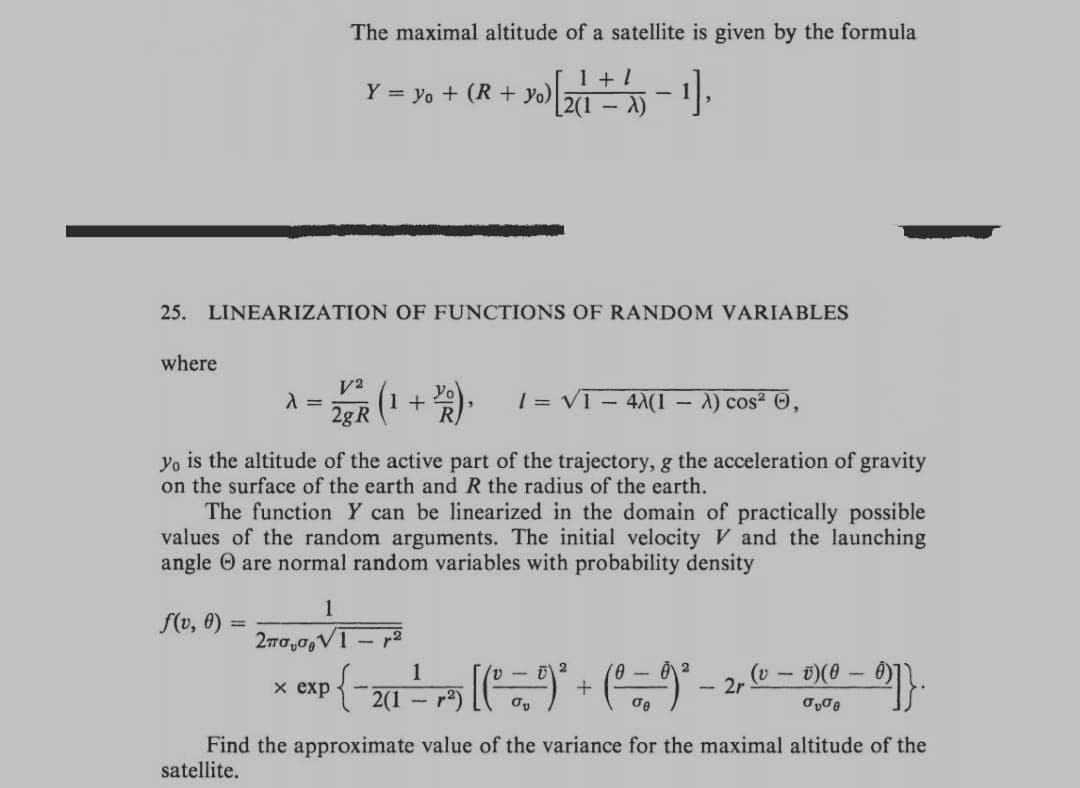The maximal altitude of a satellite is given by the formula
Y = yo + (R+ yo)
+ y) [211 + 1 - 1].
-
25. LINEARIZATION OF FUNCTIONS OF RANDOM VARIABLES
where
λ = (1 + B), 1 = √1-4X(1 - A) cos² Ⓒ,
V2
2g R
yo is the altitude of the active part of the trajectory, g the acceleration of gravity
on the surface of the earth and R the radius of the earth.
The function Y can be linearized in the domain of practically possible
values of the random arguments. The initial velocity V and the launching
angle are normal random variables with probability density
1
f(v, 0) =
2πσ.σ.V
1
2
-
(v
ü) (0
x exp
• { - 201² - 15 [ ( ² — 9)² + ( ª — 9) ² − 2, (0 - 0X0 - 6)).
- 2r
σe
σv
Find the approximate value of the variance for the maximal altitude of the
satellite.