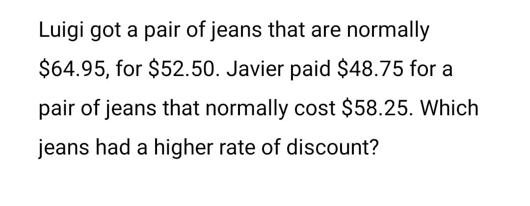 Luigi got a pair of jeans that are normally
$64.95, for $52.50. Javier paid $48.75 for a
pair of jeans that normally cost $58.25. Which
jeans had a higher rate of discount?