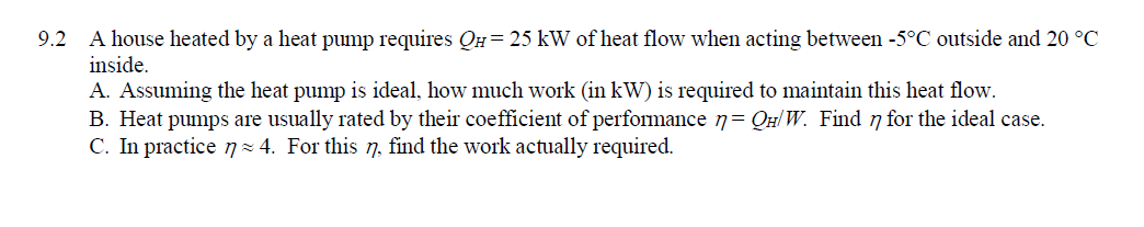 9.2 A house heated by a heat pump requires QH= 25 kW of heat flow when acting between -5°C outside and 20 °C
inside.
A. Assuming the heat pump is ideal, how much work (in kW) is required to maintain this heat flow.
B. Heat pumps are usually rated by their coefficient of performance 7= QH/ W. Find 7 for the ideal case.
C. In practice 7 = 4. For this 7, find the work actually required.
