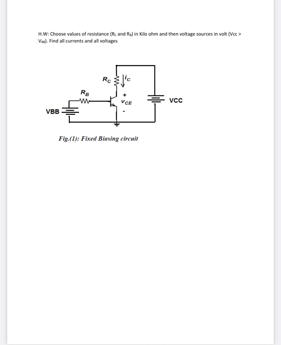 H.W: Choose values of resistance (Rc and RB) in Kilo ohm and then voltage sources in volt (Vcc >
VBB). Find all currents and all voltages
Rc
RB
VCC
VCE
VBB
Fig.(1): Fixed Biasing circuit
