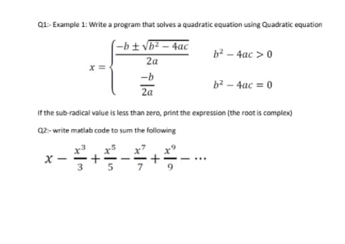Q1- Example 1: Write a program that solves a quadratic equation using Quadratic equation
-b± vb² – 4ac
2a
b² – 4ac > 0
-b
b² – 4ac = 0
2a
If the sub-radical value is less than zero, print the expression (the root is complex)
Q2:- write matlab code to sum the following
x3
+
x7
