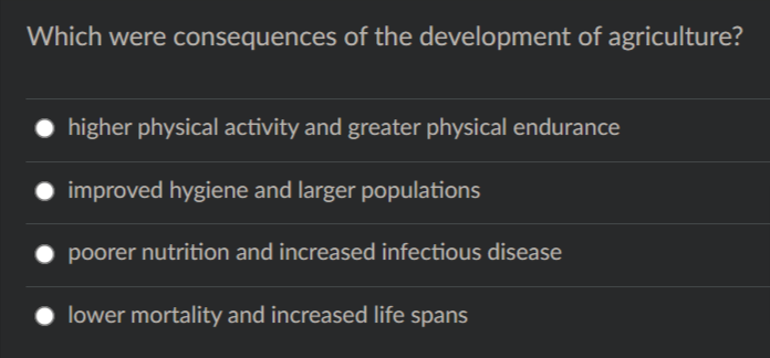 Which were consequences of the development of agriculture?
higher physical activity and greater physical endurance
improved hygiene and larger populations
poorer nutrition and increased infectious disease
lower mortality and increased life spans
