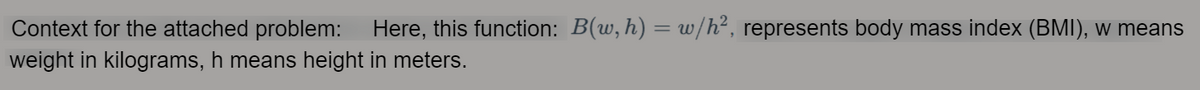 Context for the attached problem:
Here, this function: B(w, h) = w/h², represents body mass index (BMI), w means
%3D
weight in kilograms, h means height in meters.
