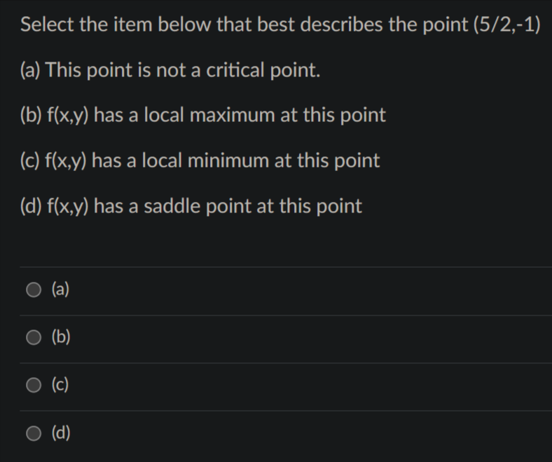 Select the item below that best describes the point (5/2,-1)
(a) This point is not a critical point.
(b) f(x,y) has a local maximum at this point
(c) f(x,y) has a local minimum at this point
(d) f(x,y) has a saddle point at this point
(a)
(b)
(c)
O (d)
