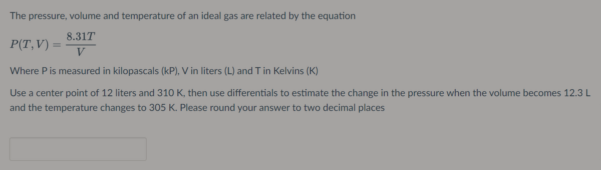 The pressure, volume and temperature of an ideal gas are related by the equation
8.31T
P(T,V) =
V
Where P is measured in kilopascals (kP), V in liters (L) and T in Kelvins (K)
Use a center point of 12 liters and 310 K, then use differentials to estimate the change in the pressure when the volume becomes 12.3 L
and the temperature changes to 305 K. Please round your answer to two decimal places
