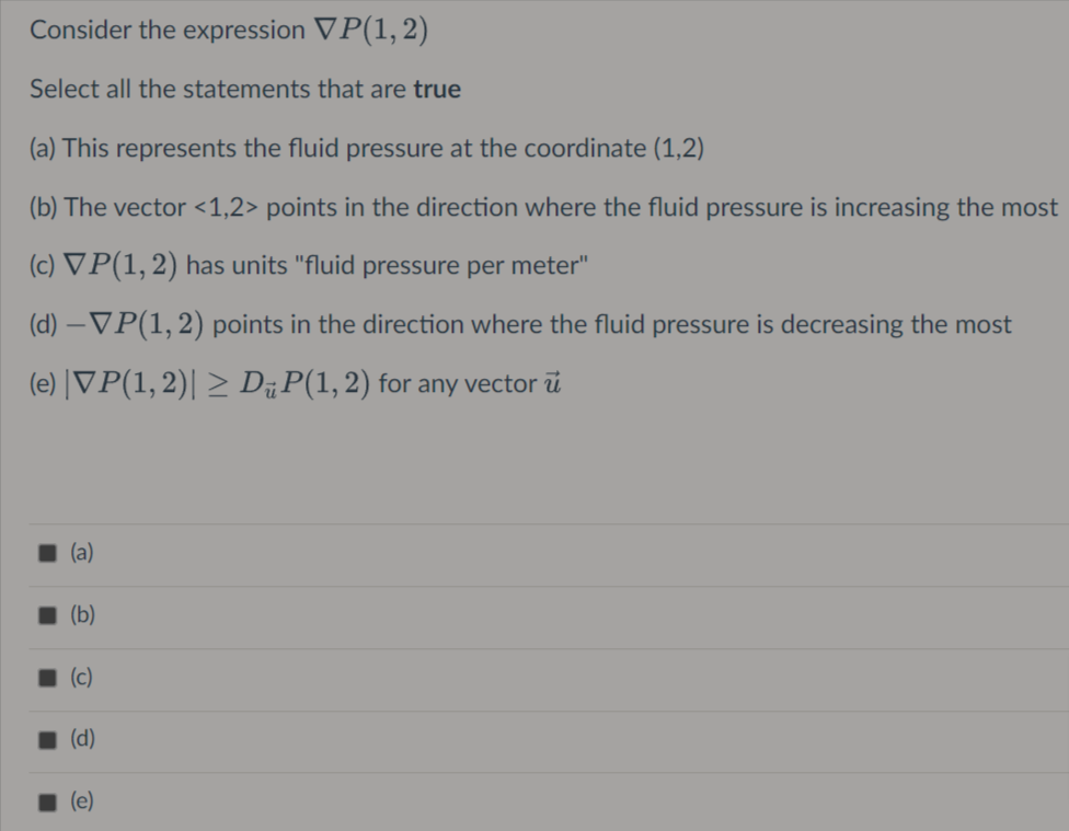 Consider the expression VP(1, 2)
Select all the statements that are true
(a) This represents the fluid pressure at the coordinate (1,2)
(b) The vector <1,2> points in the direction where the fluid pressure is increasing the most
(c) VP(1, 2) has units "fluid pressure per meter"
(d) –VP(1,2) points in the direction where the fluid pressure is decreasing the most
(e) |VP(1,2)| > DP(1,2) for any vector ű
(a)
I (b)
1 (c)
1 (d)
(e)
