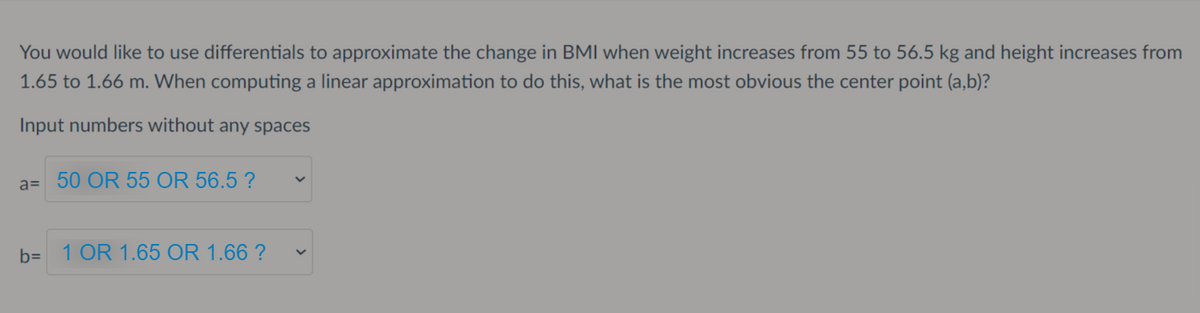 You would like to use differentials to approximate the change in BMI when weight increases from 55 to 56.5 kg and height increases from
1.65 to 1.66 m. When computing a linear approximation to do this, what is the most obvious the center point (a,b)?
Input numbers without any spaces
a= 50 OR 55 OR 56.5 ?
b=
1 OR 1.65 OR 1.66 ?
