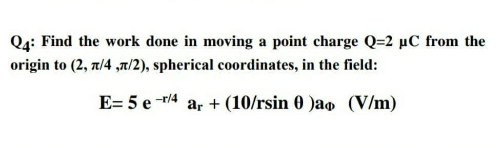 Q4: Find the work done in moving a point charge Q=2 µC from the
origin to (2, t/4 ,t/2), spherical coordinates, in the field:
E= 5 e
-r/4
ar + (10/rsin 0 )ao (V/m)
