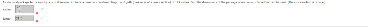 A cylindrical package to be sent by a postal service can have a maximum combined length and girth (perimeter of a cross section) of 129 inches. Find the dimensions of the package of maximum volume that can be sent. (The cross section is circular.)
43
radius
in
17
length
21.5
in
