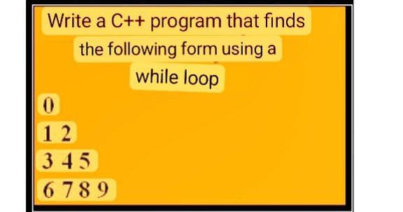 Write a C++ program that finds
the following form using a
while loop
0
12
345
6789