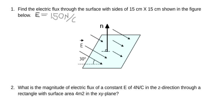 1. Find the electric flux through the surface with sides of 15 cm X 15 cm shown in the figure
below. E
150N/C
E
30°
2. What is the magnitude of electric flux of a constant E of 4N/C in the z-direction through a
rectangle with surface area 4m2 in the xy-plane?
