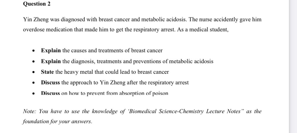 Question 2
Yin Zheng was diagnosed with breast cancer and metabolic acidosis. The nurse accidently gave him
overdose medication that made him to get the respiratory arrest. As a medical student,
Explain the causes and treatments of breast cancer
Explain the diagnosis, treatments and preventions of metabolic acidosis
State the heavy metal that could lead to breast cancer
Discuss the approach to Yin Zheng after the respiratory arrest
Discuss on how to prevent from absorption of poison
Note: You have to use the knowledge of 'Biomedical Science-Chemistry Lecture Notes" as the
foundation for your answers.
