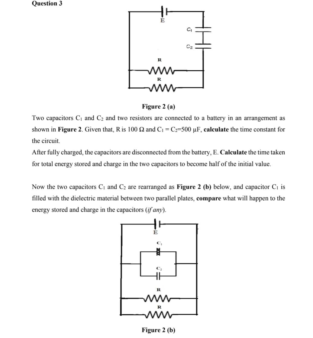 Question 3
E
C2
R
ww
R
ww
Figure 2 (a)
Two capacitors C¡ and C2 and two resistors are connected to a battery in an arrangement as
shown in Figure 2. Given that, R is 100 Q and C1 = C2=500 µF, calculate the time constant for
the circuit.
After fully charged, the capacitors are disconnected from the battery, E. Calculate the time taken
for total energy stored and charge in the two capacitors to become half of the initial value.
Now the two capacitors C1 and C2 are rearranged as Figure 2 (b) below, and capacitor C1 is
filled with the dielectric material between two parallel plates, compare what will happen to the
energy stored and charge in the capacitors (if any).
E
C
R
ww
ww
R
Figure 2 (b)
