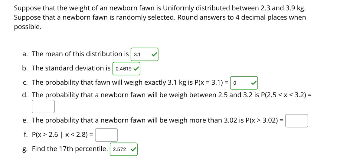 Suppose that the weight of an newborn fawn is Uniformly distributed between 2.3 and 3.9 kg.
Suppose that a newborn fawn is randomly selected. Round answers to 4 decimal places when
possible.
a. The mean of this distribution is 3.1
b. The standard deviation is 0.4619 v
c. The probability that fawn will weigh exactly 3.1 kg is P(x = 3.1) = 0
d. The probability that a newborn fawn will be weigh between 2.5 and 3.2 is P(2.5 < x <3.2) =
e. The probability that a newborn fawn will be weigh more than 3.02 is P(x > 3.02) =
f. P(x > 2.6 | x < 2.8) =
g. Find the 17th percentile. 2.572 v
