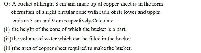 Q: A bucket of height 8 cm and made up of copper sheet is in the form
of frustum of a right circular cone with radii of its lower and upper
ends as 3 cm and 9 cm respectively.Calculate.
(i) the height of the cone of which the bucket is a part.
(ii)the volume of water which can be filled in the bucket.
(iii) the area of copper sheet required to make the bucket.

