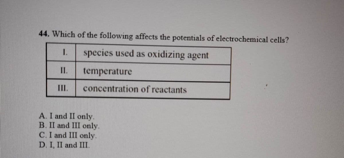 44. Which of the following affects the potentials of electrochemical cells?
1.
species used as oxidizing agent
III.
temperature
concentration of reactants
A. I and II only.
B. II and III only.
C. I and III only.
D. I, II and III.