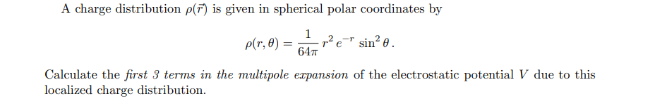 A charge distribution p(7) is given in spherical polar coordinates by
P(r, 0)
2
-r
е
Sin
64T
Calculate the first 3 terms in the multipole expansion of the electrostatic potential V due to this
localized charge distribution
