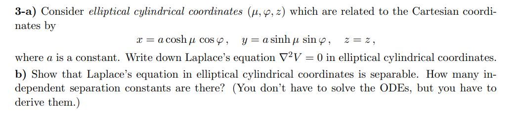 3-a) Consider elliptical cylindrical coordinates (u, p, 2) which are related to the Cartesian coordi-
nates by
= a cosh u cos ,
y = a sinh u sin p,
Z = z,
x
where a is a constant. Write down Laplace's equation V2V = 0 in elliptical cylindrical coordinates.
b) Show that Laplace's equation in elliptical cylindrical coordinates is separable. How many in-
dependent separation constants are there? (You don't have to solve the ODES, but you have to
derive them.)
