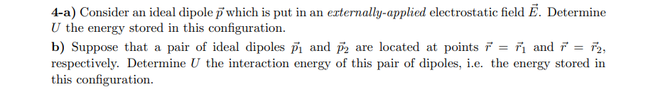 4-a) Consider an ideal dipole p' which is put in an externally-applied electrostatic field Ē. Determine
U the energy stored in this configuration.
Fi and Fr2,
b) Suppose that a pair of ideal dipoles pi and p2 are located at points F
respectively. Determine U the interaction energy of this pair of dipoles, i.e. the energy stored in
this configuration
